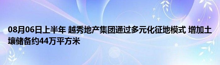 08月06日上半年 越秀地产集团通过多元化征地模式 增加土壤储备约44万平方米