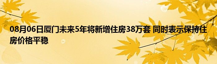 08月06日厦门未来5年将新增住房38万套 同时表示保持住房价格平稳