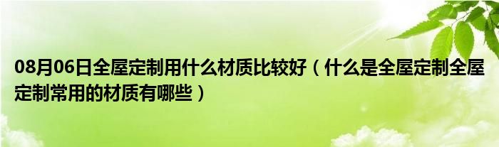 08月06日全屋定制用什么材质比较好（什么是全屋定制全屋定制常用的材质有哪些）