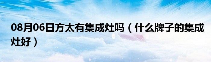 08月06日方太有集成灶吗（什么牌子的集成灶好）