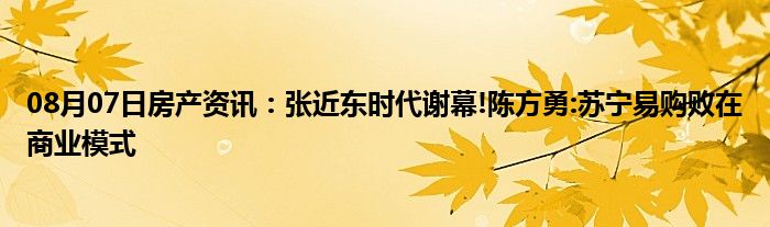 08月07日房产资讯：张近东时代谢幕!陈方勇:苏宁易购败在商业模式