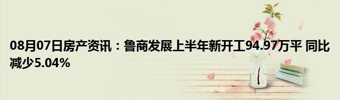 08月07日房产资讯：鲁商发展上半年新开工94.97万平 同比减少5.04%