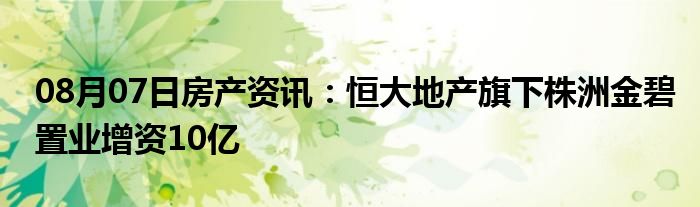 08月07日房产资讯：恒大地产旗下株洲金碧置业增资10亿