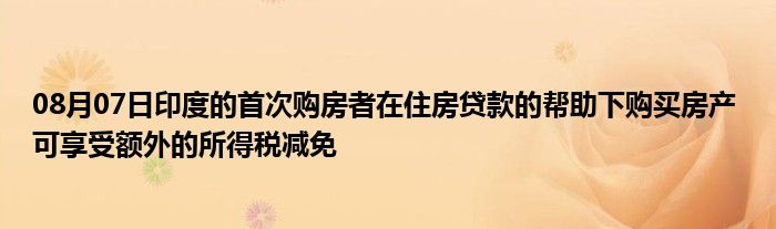 08月07日印度的首次购房者在住房贷款的帮助下购买房产 可享受额外的所得税减免