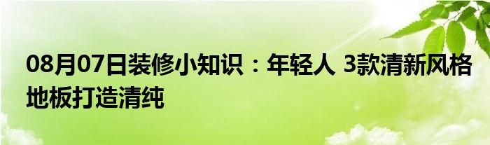 08月07日装修小知识：年轻人 3款清新风格地板打造清纯