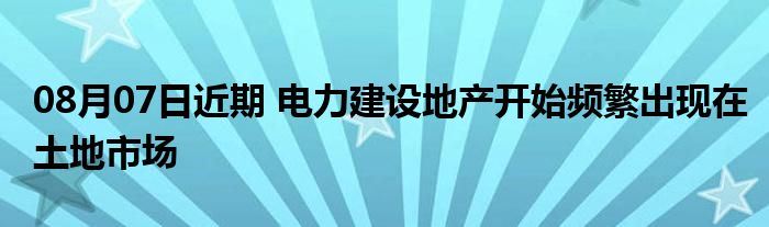 08月07日近期 电力建设地产开始频繁出现在土地市场