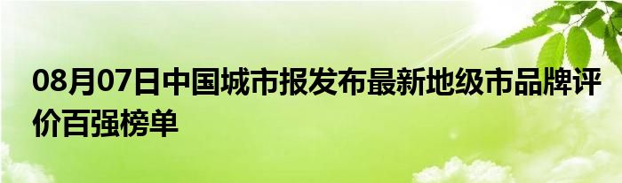 08月07日中国城市报发布最新地级市品牌评价百强榜单