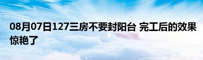 08月07日127三房不要封阳台 完工后的效果惊艳了