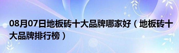 08月07日地板砖十大品牌哪家好（地板砖十大品牌排行榜）