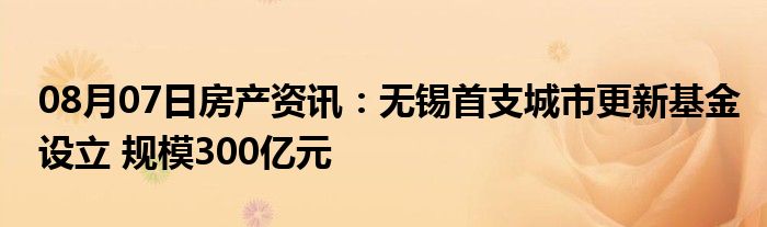 08月07日房产资讯：无锡首支城市更新基金设立 规模300亿元