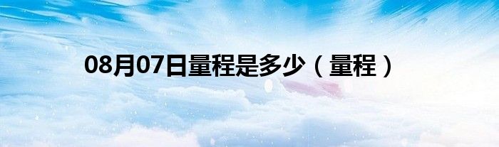 08月07日量程是多少（量程）