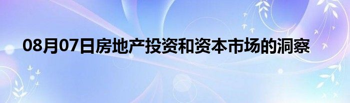 08月07日房地产投资和资本市场的洞察