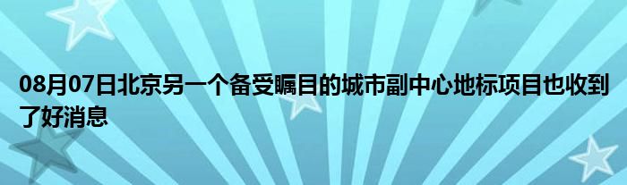 08月07日北京另一个备受瞩目的城市副中心地标项目也收到了好消息