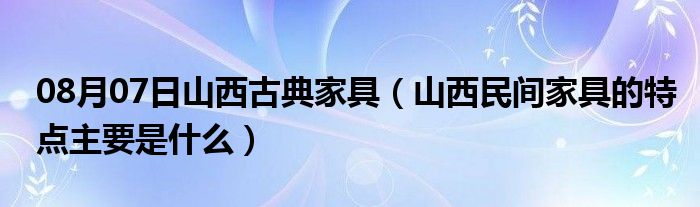 08月07日山西古典家具（山西民间家具的特点主要是什么）