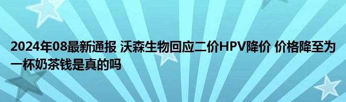 2024年08最新通报 沃森生物回应二价HPV降价 价格降至为一杯奶茶钱是真的吗