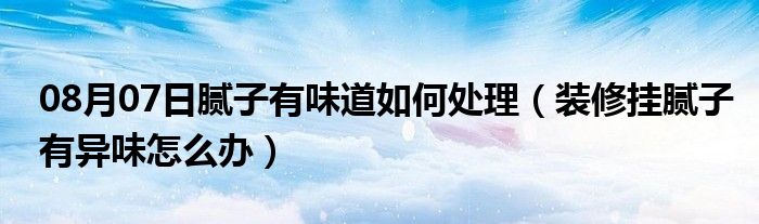 08月07日腻子有味道如何处理（装修挂腻子有异味怎么办）