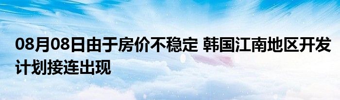 08月08日由于房价不稳定 韩国江南地区开发计划接连出现