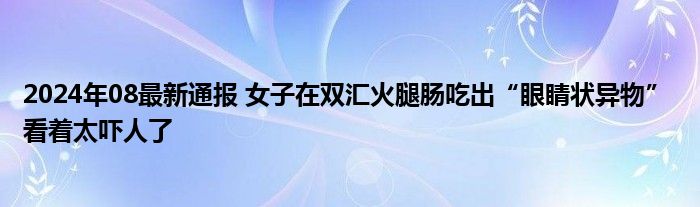 2024年08最新通报 女子在双汇火腿肠吃出“眼睛状异物” 看着太吓人了