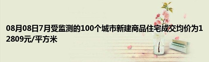 08月08日7月受监测的100个城市新建商品住宅成交均价为12809元/平方米