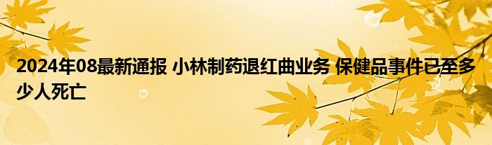 2024年08最新通报 小林制药退红曲业务 保健品事件已至多少人死亡