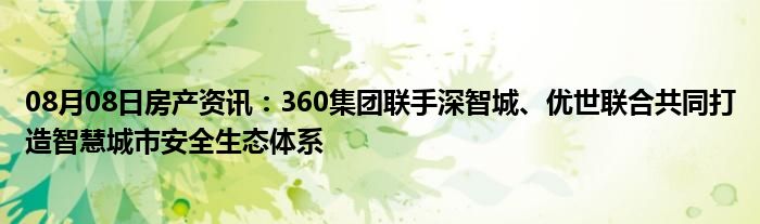 08月08日房产资讯：360集团联手深智城、优世联合共同打造智慧城市安全生态体系