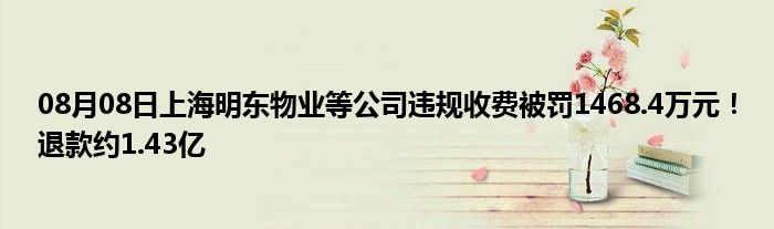 08月08日上海明东物业等公司违规收费被罚1468.4万元！退款约1.43亿