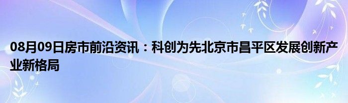 08月09日房市前沿资讯：科创为先北京市昌平区发展创新产业新格局