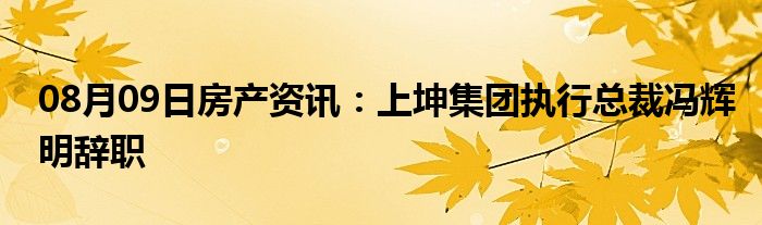 08月09日房产资讯：上坤集团执行总裁冯辉明辞职