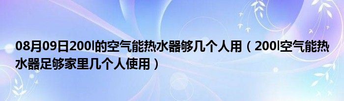 08月09日200l的空气能热水器够几个人用（200l空气能热水器足够家里几个人使用）