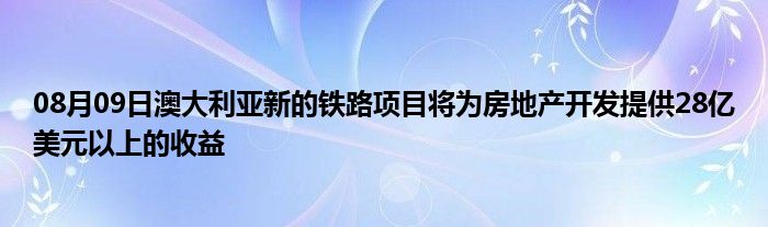 08月09日澳大利亚新的铁路项目将为房地产开发提供28亿美元以上的收益