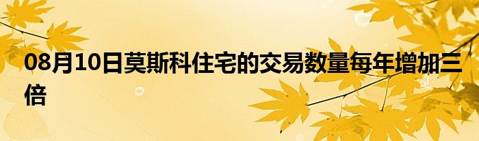 08月10日莫斯科住宅的交易数量每年增加三倍