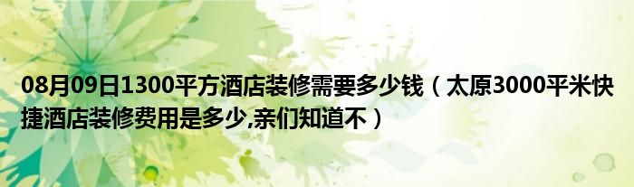 08月09日1300平方酒店装修需要多少钱（太原3000平米快捷酒店装修费用是多少,亲们知道不）