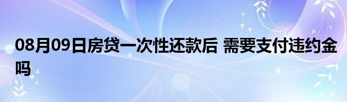 08月09日房贷一次性还款后 需要支付违约金吗