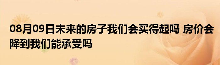 08月09日未来的房子我们会买得起吗 房价会降到我们能承受吗