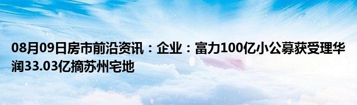 08月09日房市前沿资讯：企业：富力100亿小公募获受理华润33.03亿摘苏州宅地