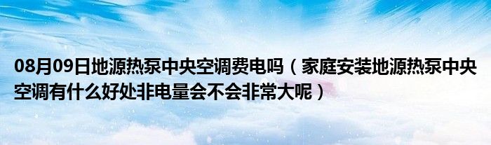 08月09日地源热泵中央空调费电吗（家庭安装地源热泵中央空调有什么好处非电量会不会非常大呢）