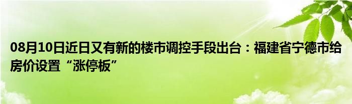 08月10日近日又有新的楼市调控手段出台：福建省宁德市给房价设置“涨停板”