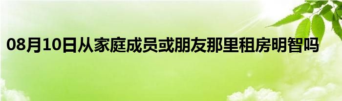 08月10日从家庭成员或朋友那里租房明智吗