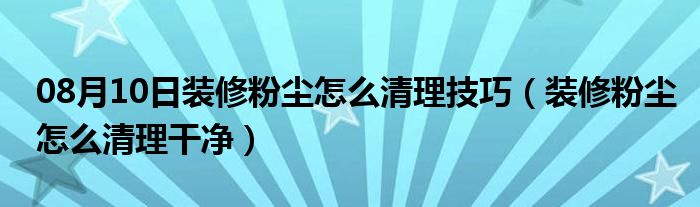 08月10日装修粉尘怎么清理技巧（装修粉尘怎么清理干净）