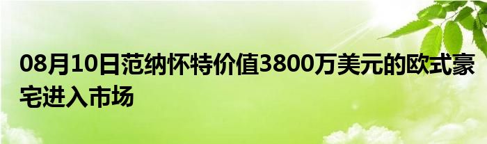 08月10日范纳怀特价值3800万美元的欧式豪宅进入市场