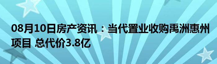 08月10日房产资讯：当代置业收购禹洲惠州项目 总代价3.8亿