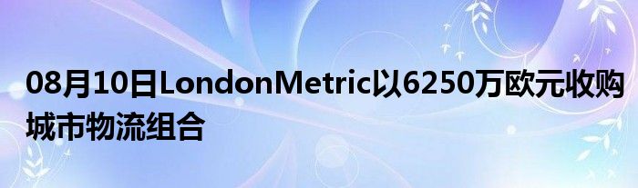 08月10日LondonMetric以6250万欧元收购城市物流组合