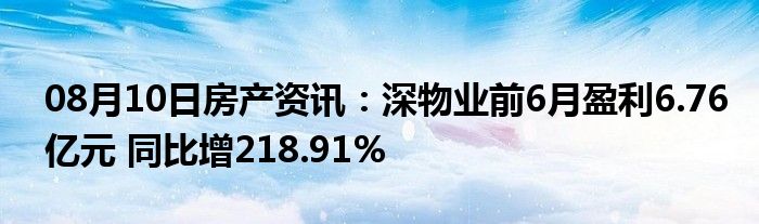 08月10日房产资讯：深物业前6月盈利6.76亿元 同比增218.91%