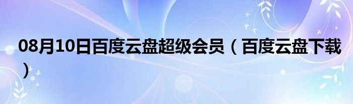 08月10日百度云盘超级会员（百度云盘下载）