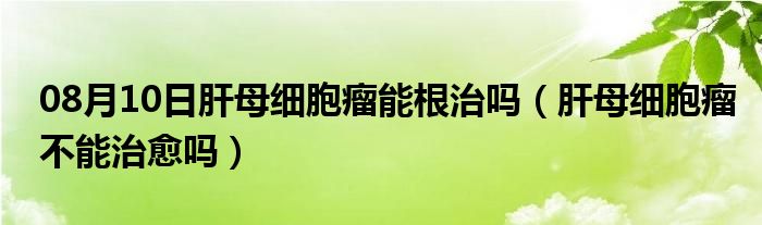 08月10日肝母细胞瘤能根治吗（肝母细胞瘤不能治愈吗）