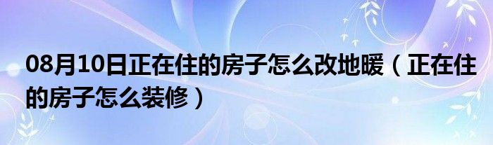 08月10日正在住的房子怎么改地暖（正在住的房子怎么装修）