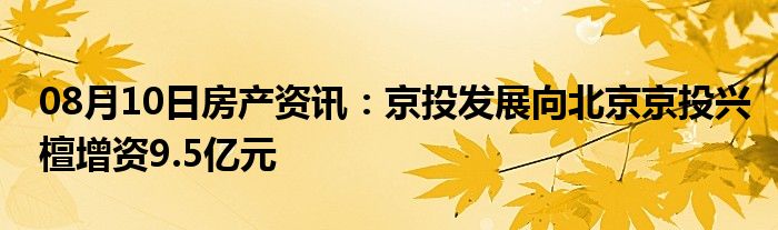 08月10日房产资讯：京投发展向北京京投兴檀增资9.5亿元