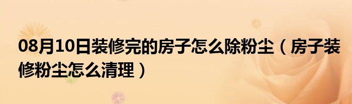 08月10日装修完的房子怎么除粉尘（房子装修粉尘怎么清理）