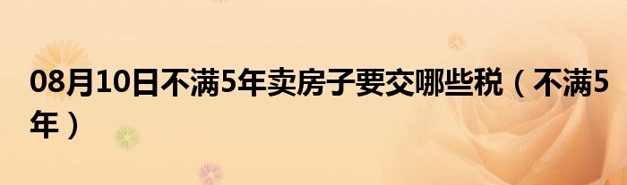 08月10日不满5年卖房子要交哪些税（不满5年）