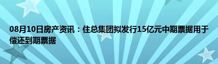 08月10日房产资讯：住总集团拟发行15亿元中期票据用于偿还到期票据